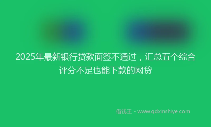 2025年最新银行贷款面签不通过，汇总五个综合评分不足也能下款的网贷