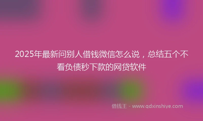 2025年最新问别人借钱微信怎么说，总结五个不看负债秒下款的网贷软件