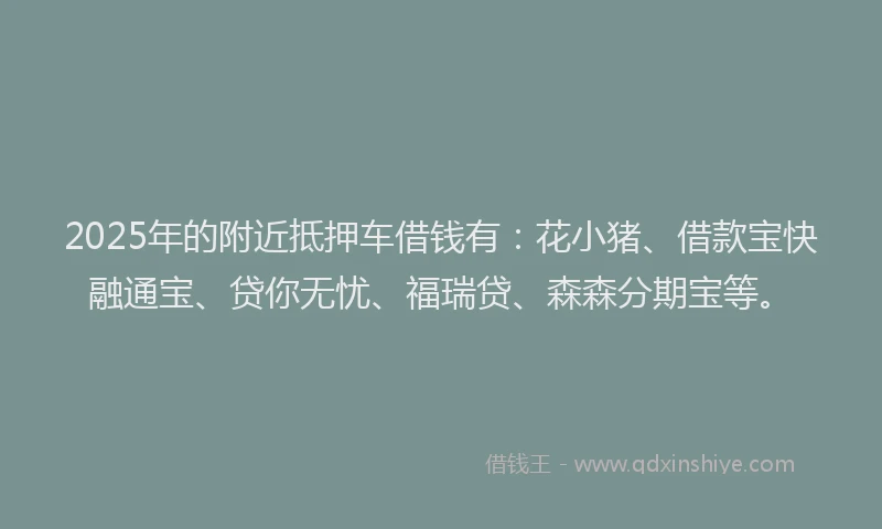 2025年的附近抵押车借钱有：花小猪、借款宝快融通宝、贷你无忧、福瑞贷、森森分期宝等。