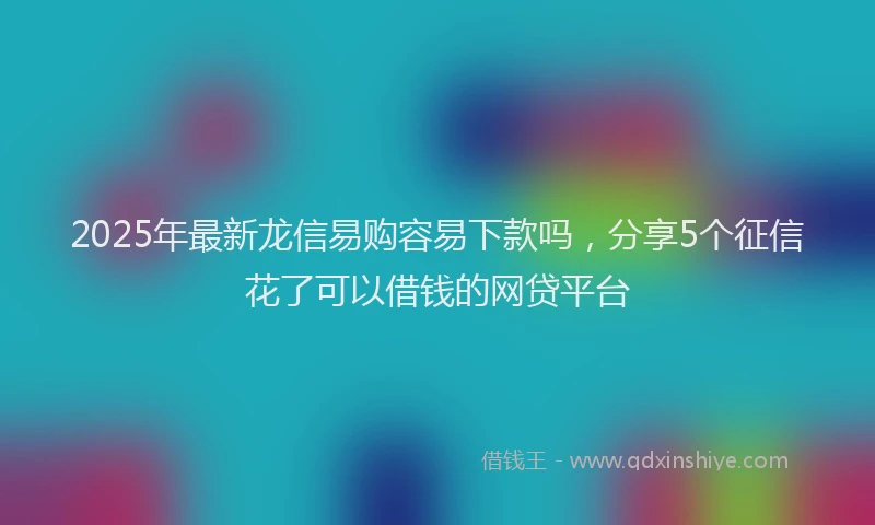 2025年最新龙信易购容易下款吗，分享5个征信花了可以借钱的网贷平台