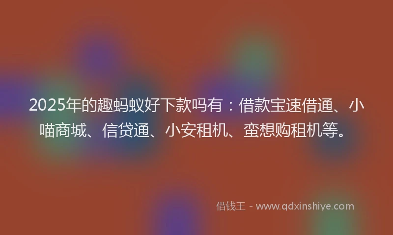 2025年的趣蚂蚁好下款吗有：借款宝速借通、小喵商城、信贷通、小安租机、蛮想购租机等。