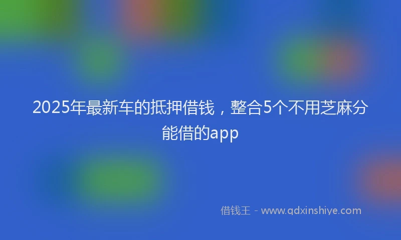 2025年最新车的抵押借钱，整合5个不用芝麻分能借的app