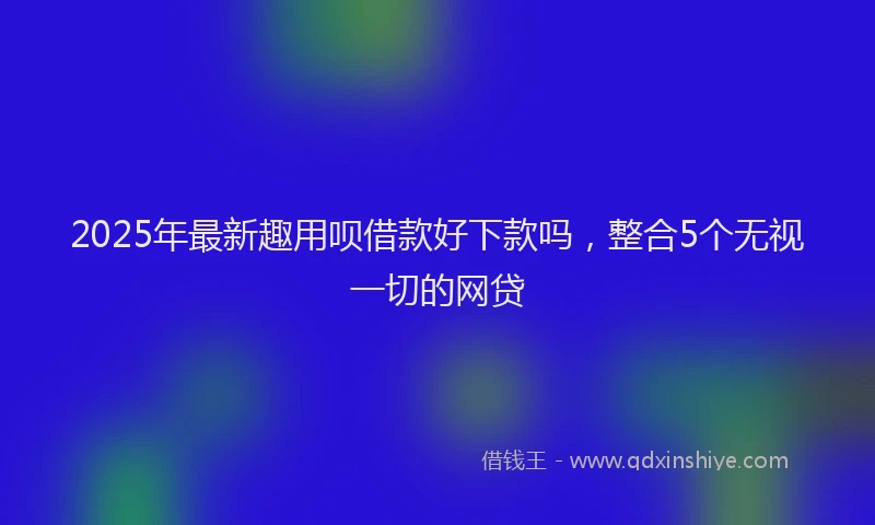 2025年最新趣用呗借款好下款吗，整合5个无视一切的网贷