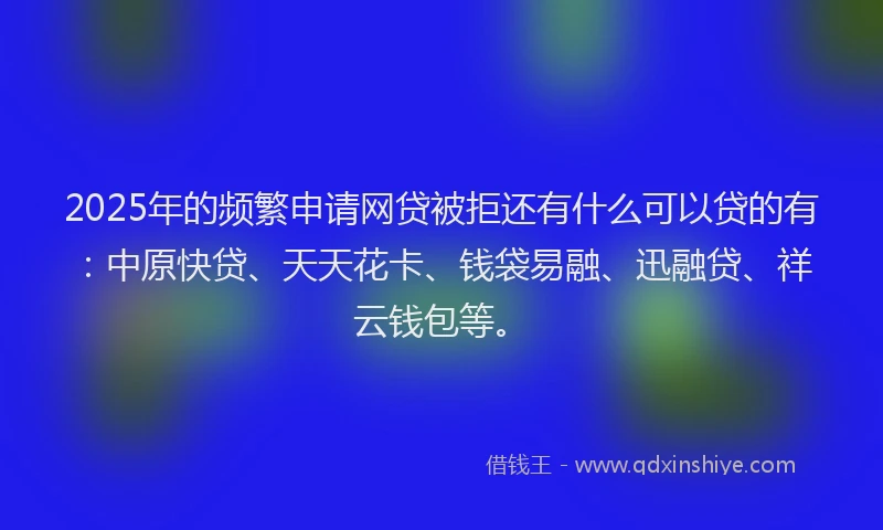 2025年的频繁申请网贷被拒还有什么可以贷的有：中原快贷、天天花卡、钱袋易融、迅融贷、祥云钱包等。