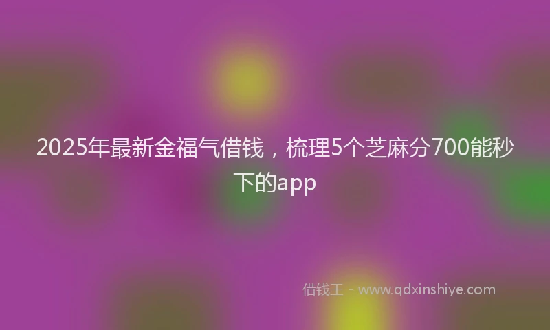 2025年最新金福气借钱，梳理5个芝麻分700能秒下的app