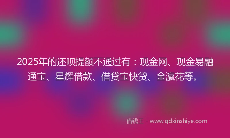 2025年的还呗提额不通过有：现金网、现金易融通宝、星辉借款、借贷宝快贷、金瀛花等。