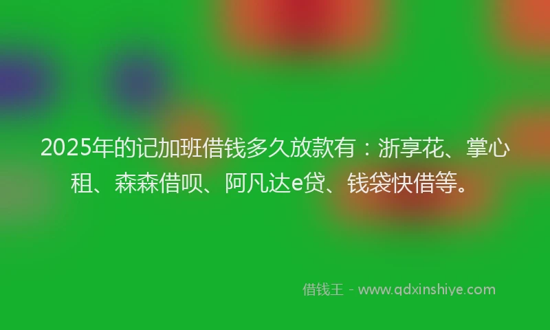 2025年的记加班借钱多久放款有：浙享花、掌心租、森森借呗、阿凡达e贷、钱袋快借等。