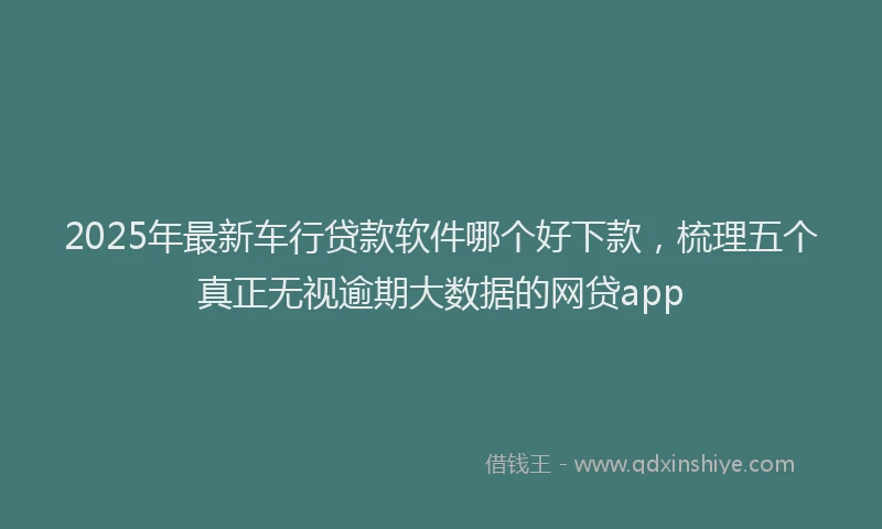 2025年最新车行贷款软件哪个好下款，梳理五个真正无视逾期大数据的网贷app