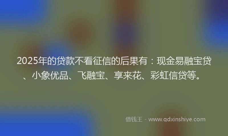 2025年的贷款不看征信的后果有：现金易融宝贷、小象优品、飞融宝、享来花、彩虹信贷等。