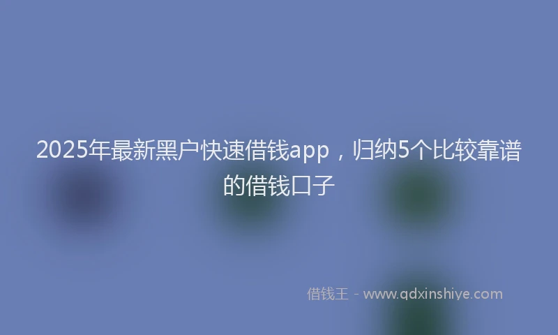2025年最新黑户快速借钱app，归纳5个比较靠谱的借钱口子