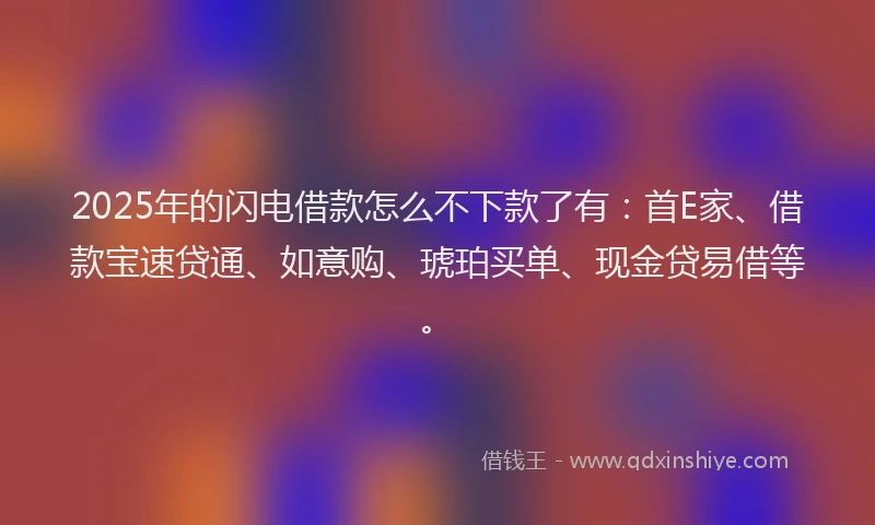 2025年的闪电借款怎么不下款了有：首E家、借款宝速贷通、如意购、琥珀买单、现金贷易借等。