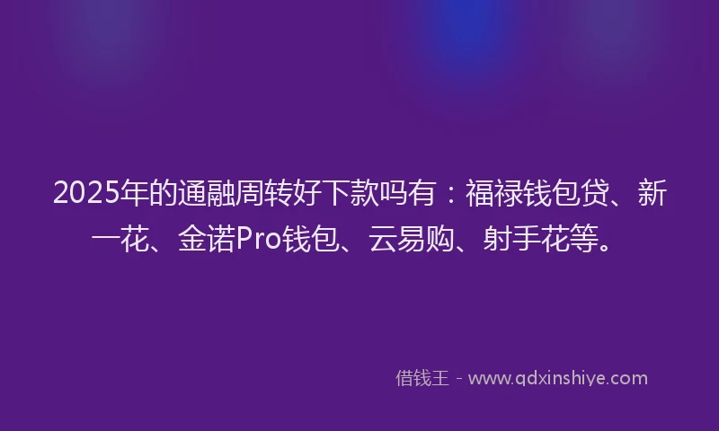 2025年的通融周转好下款吗有：福禄钱包贷、新一花、金诺Pro钱包、云易购、射手花等。