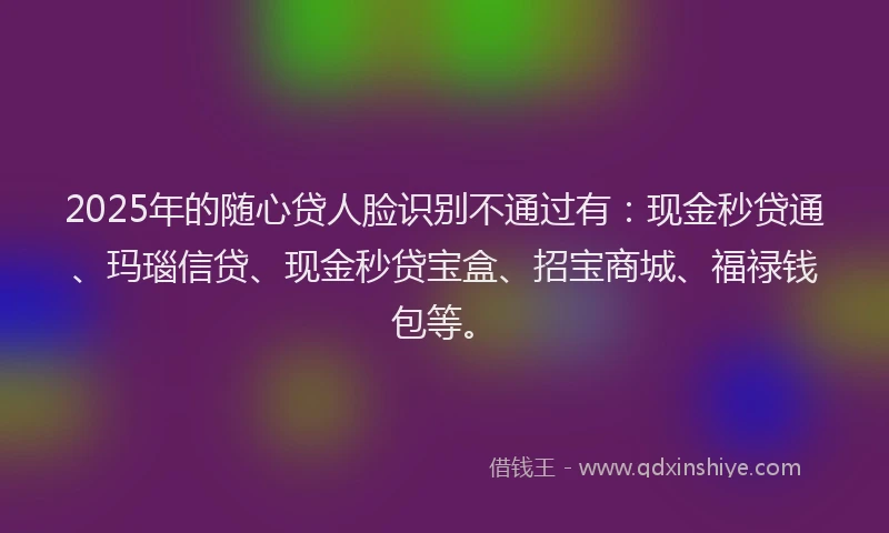 2025年的随心贷人脸识别不通过有：现金秒贷通、玛瑙信贷、现金秒贷宝盒、招宝商城、福禄钱包等。
