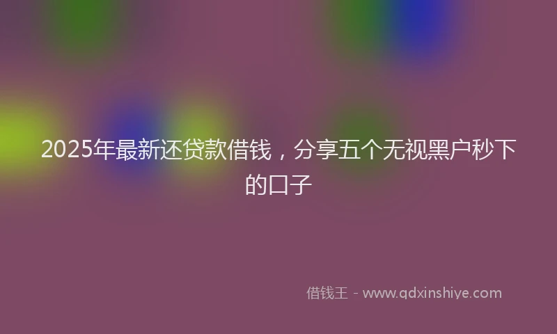 2025年最新还贷款借钱，分享五个无视黑户秒下的口子