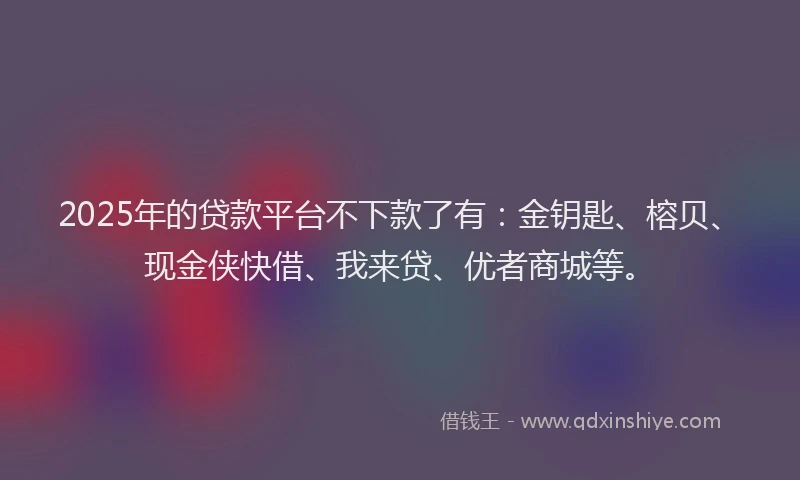 2025年的贷款平台不下款了有：金钥匙、榕贝、现金侠快借、我来贷、优者商城等。