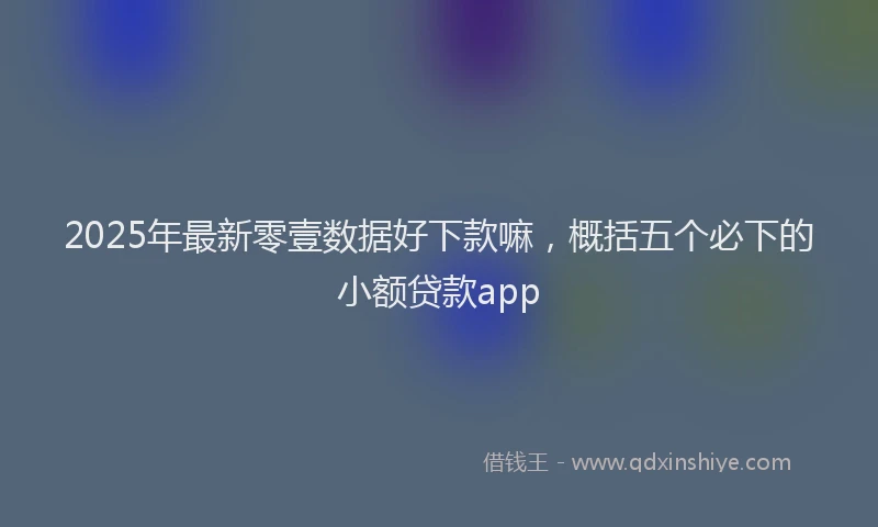 2025年最新零壹数据好下款嘛，概括五个必下的小额贷款app