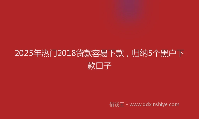 2025年热门2018贷款容易下款，归纳5个黑户下款口子