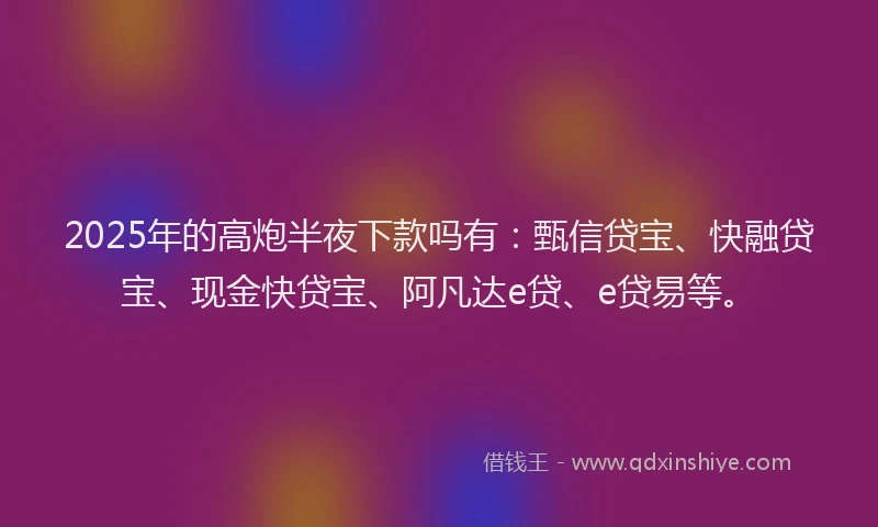 2025年的高炮半夜下款吗有：甄信贷宝、快融贷宝、现金快贷宝、阿凡达e贷、e贷易等。