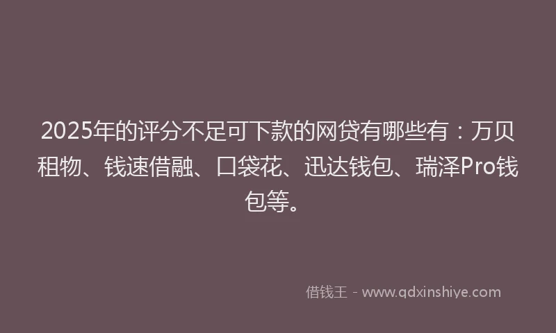 2025年的评分不足可下款的网贷有哪些有：万贝租物、钱速借融、口袋花、迅达钱包、瑞泽Pro钱包等。