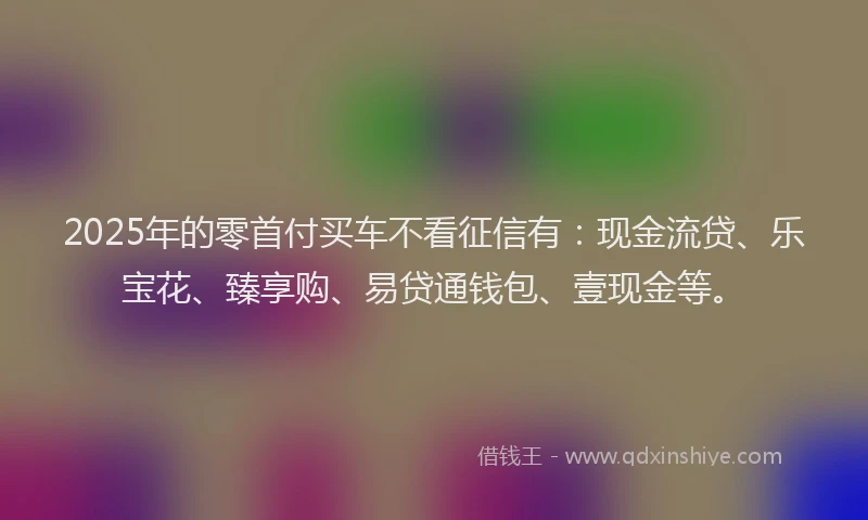 2025年的零首付买车不看征信有：现金流贷、乐宝花、臻享购、易贷通钱包、壹现金等。
