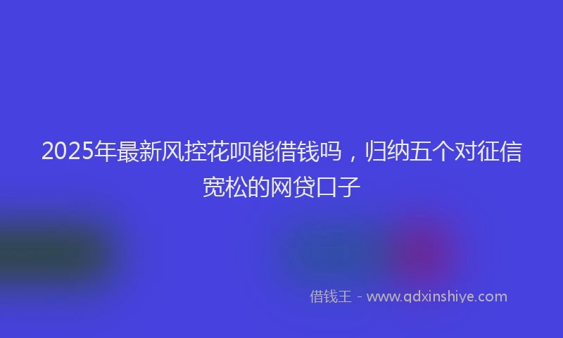 2025年最新风控花呗能借钱吗，归纳五个对征信宽松的网贷口子