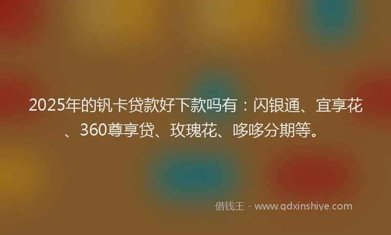 2025年的钒卡贷款好下款吗有：闪银通、宜享花、360尊享贷、玫瑰花、哆哆分期等。
