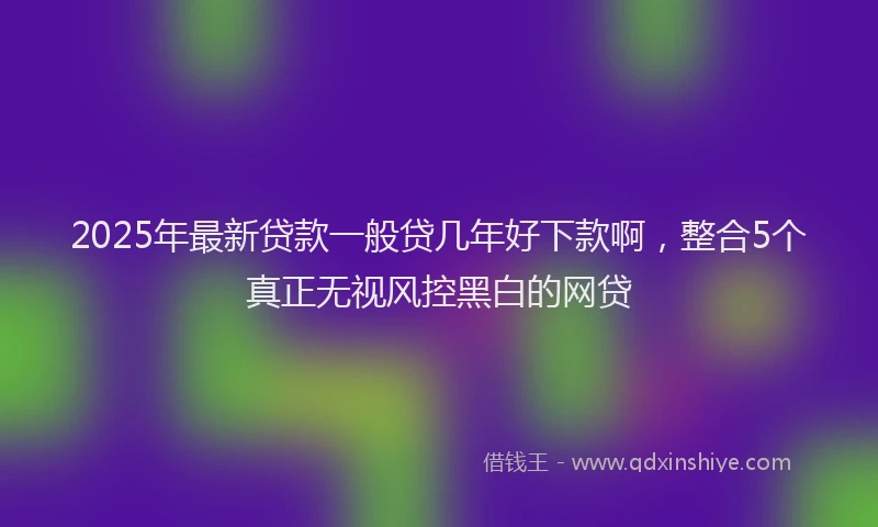 2025年最新贷款一般贷几年好下款啊，整合5个真正无视风控黑白的网贷