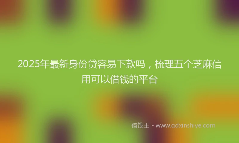2025年最新身份贷容易下款吗，梳理五个芝麻信用可以借钱的平台