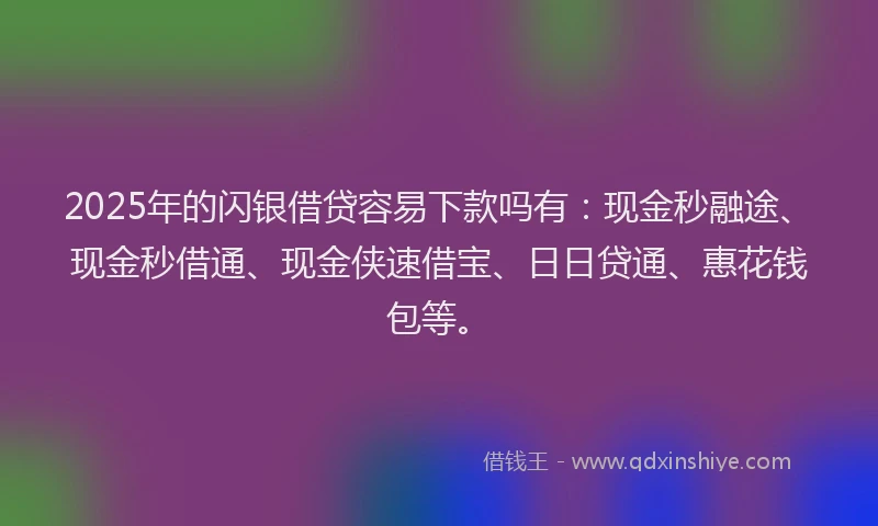 2025年的闪银借贷容易下款吗有：现金秒融途、现金秒借通、现金侠速借宝、日日贷通、惠花钱包等。