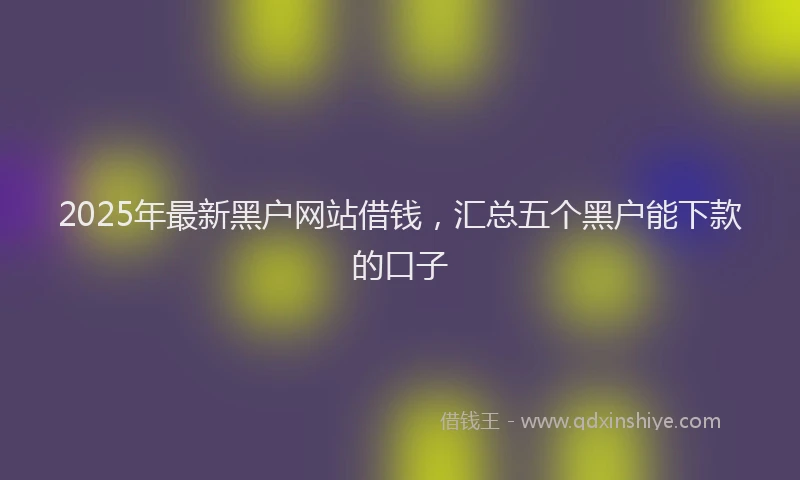 2025年最新黑户网站借钱，汇总五个黑户能下款的口子