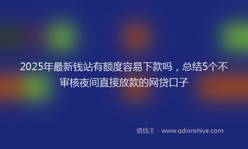 2025年最新钱站有额度容易下款吗，总结5个不审核夜间直接放款的网贷口子