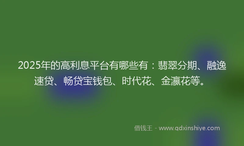 2025年的高利息平台有哪些有：翡翠分期、融逸速贷、畅贷宝钱包、时代花、金瀛花等。