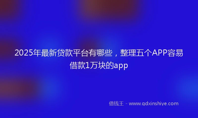 2025年最新贷款平台有哪些，整理五个APP容易借款1万块的app