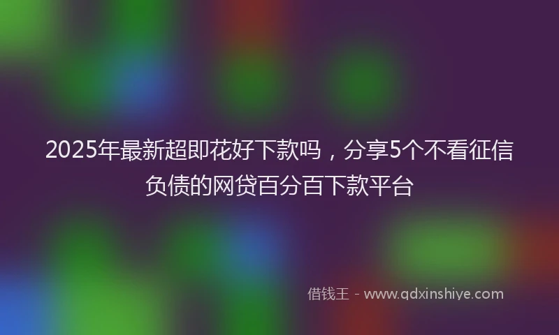 2025年最新超即花好下款吗，分享5个不看征信负债的网贷百分百下款平台