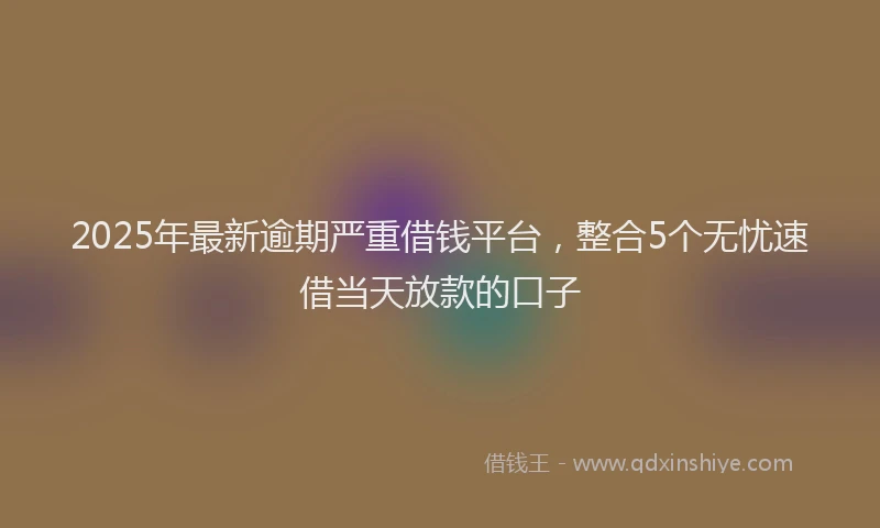 2025年最新逾期严重借钱平台，整合5个无忧速借当天放款的口子