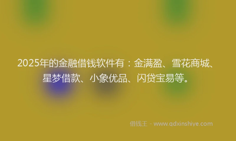 2025年的金融借钱软件有：金满盈、雪花商城、星梦借款、小象优品、闪贷宝易等。