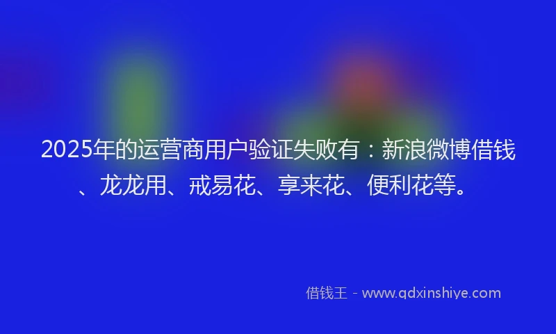 2025年的运营商用户验证失败有：新浪微博借钱、龙龙用、戒易花、享来花、便利花等。