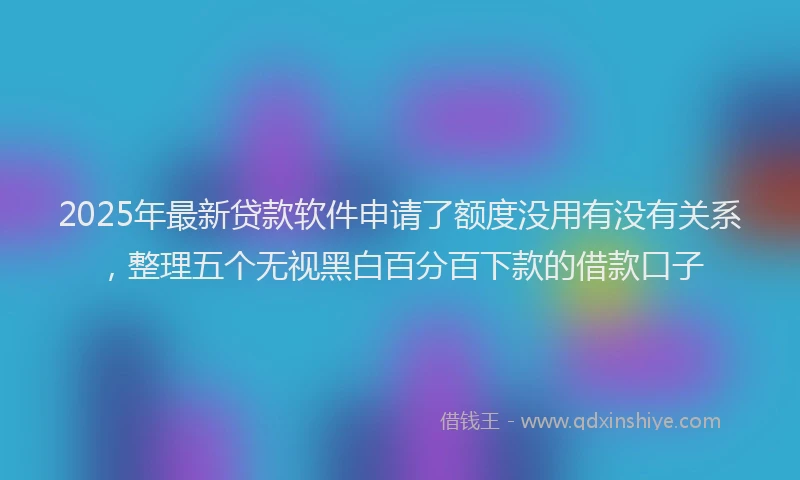 2025年最新贷款软件申请了额度没用有没有关系，整理五个无视黑白百分百下款的借款口子