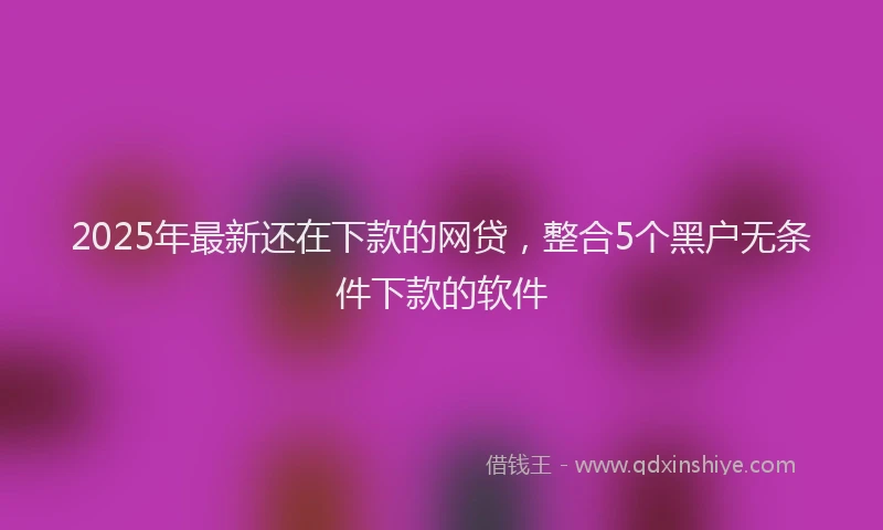2025年最新还在下款的网贷，整合5个黑户无条件下款的软件