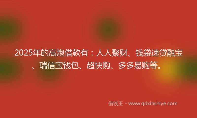 2025年的高炮借款有：人人聚财、钱袋速贷融宝、瑞信宝钱包、超快购、多多易购等。