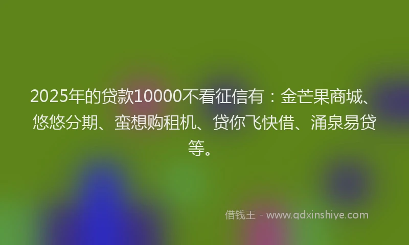 2025年的贷款10000不看征信有：金芒果商城、悠悠分期、蛮想购租机、贷你飞快借、涌泉易贷等。