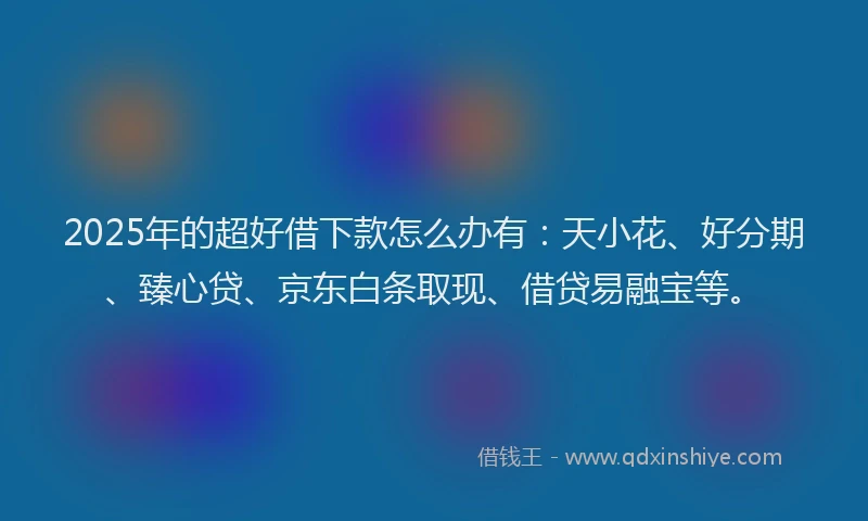 2025年的超好借下款怎么办有：天小花、好分期、臻心贷、京东白条取现、借贷易融宝等。