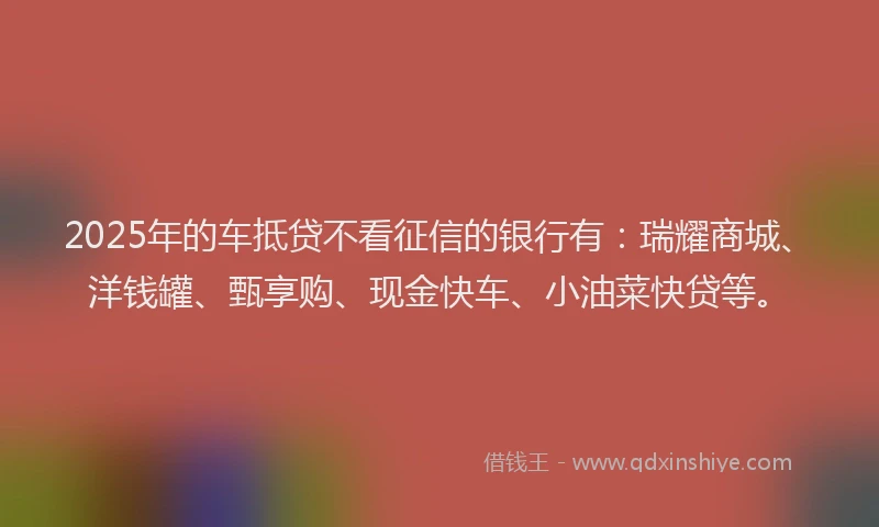2025年的车抵贷不看征信的银行有：瑞耀商城、洋钱罐、甄享购、现金快车、小油菜快贷等。