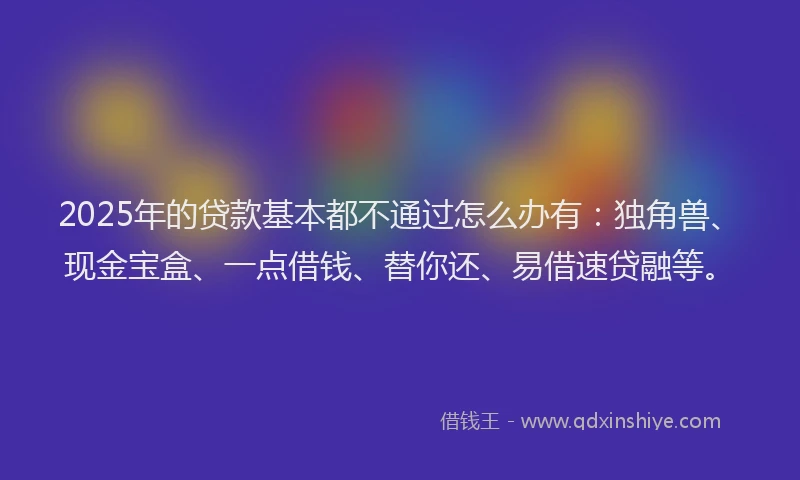 2025年的贷款基本都不通过怎么办有：独角兽、现金宝盒、一点借钱、替你还、易借速贷融等。