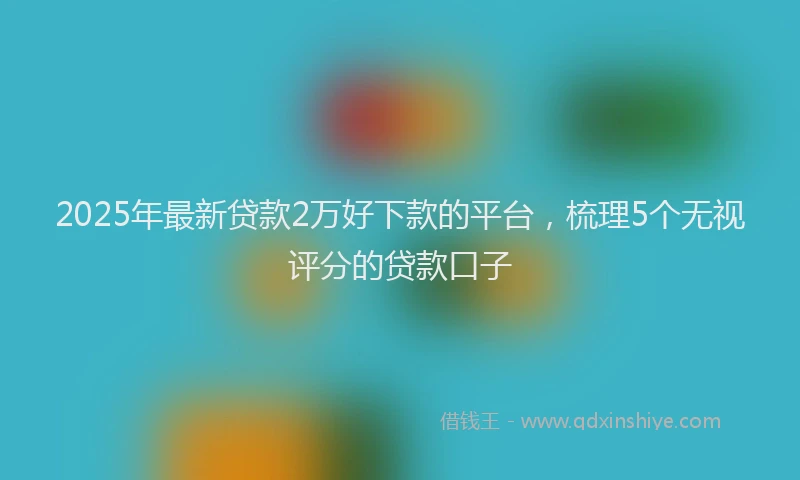 2025年最新贷款2万好下款的平台，梳理5个无视评分的贷款口子