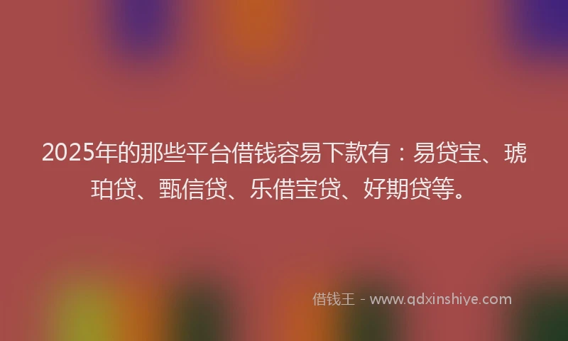 2025年的那些平台借钱容易下款有：易贷宝、琥珀贷、甄信贷、乐借宝贷、好期贷等。