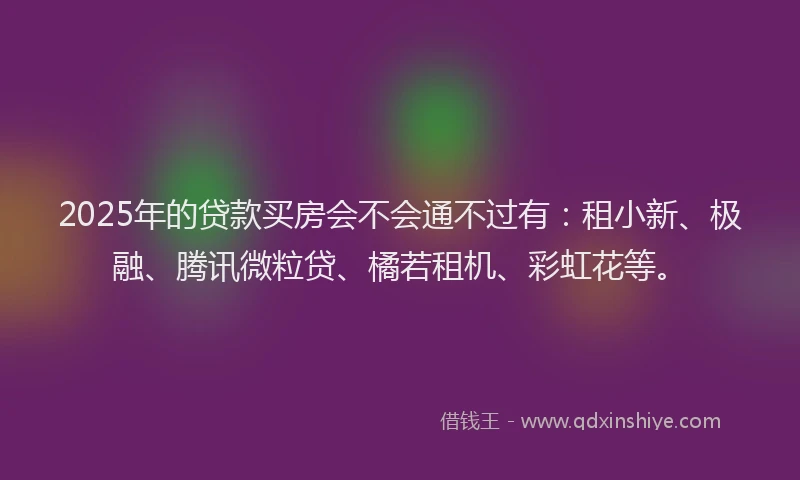 2025年的贷款买房会不会通不过有：租小新、极融、腾讯微粒贷、橘若租机、彩虹花等。