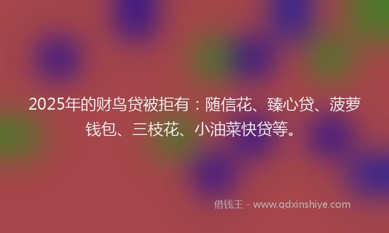 2025年的财鸟贷被拒有：随信花、臻心贷、菠萝钱包、三枝花、小油菜快贷等。