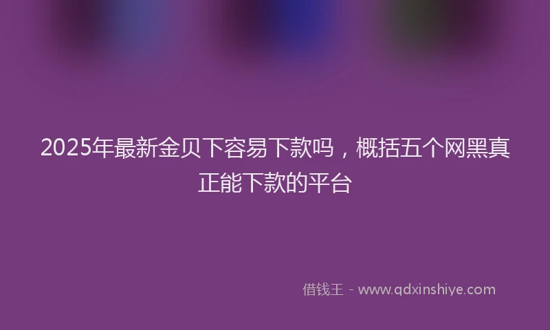 2025年最新金贝下容易下款吗，概括五个网黑真正能下款的平台