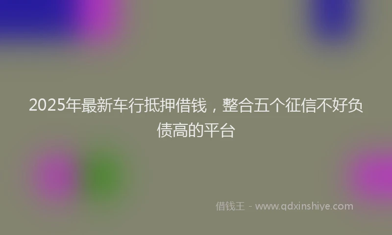 2025年最新车行抵押借钱，整合五个征信不好负债高的平台